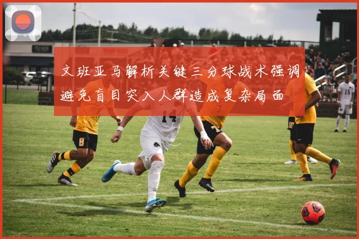 文班亚马解析关键三分球战术强调避免盲目突入人群造成复杂局面