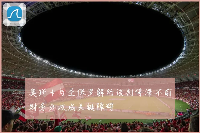奥斯卡与圣保罗解约谈判停滞不前财务分歧成关键障碍