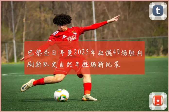 巴黎圣日耳曼2025年狂揽49场胜利刷新队史自然年胜场新纪录