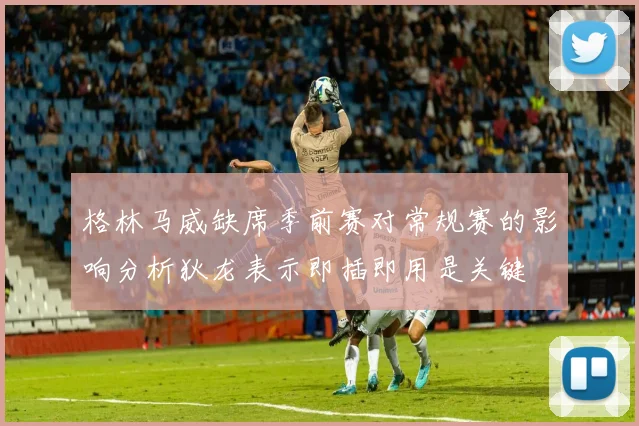 格林马威缺席季前赛对常规赛的影响分析狄龙表示即插即用是关键