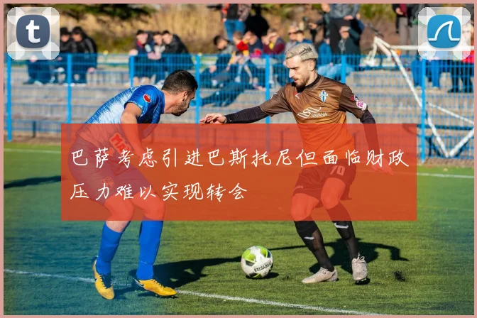 巴萨考虑引进巴斯托尼但面临财政压力难以实现转会