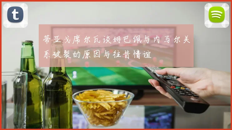 蒂亚戈席尔瓦谈姆巴佩与内马尔关系破裂的原因与往昔情谊