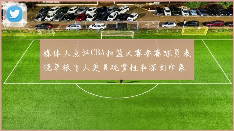媒体人点评CBA扣篮大赛参赛球员表现草根飞人更具观赏性和深刻印象