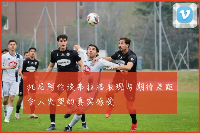 托尼阿伦谈弗拉格表现与期待差距令人失望的真实感受