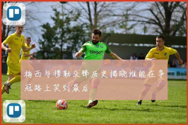 梅西与穆勒交锋历史揭晓谁能在争冠路上笑到最后