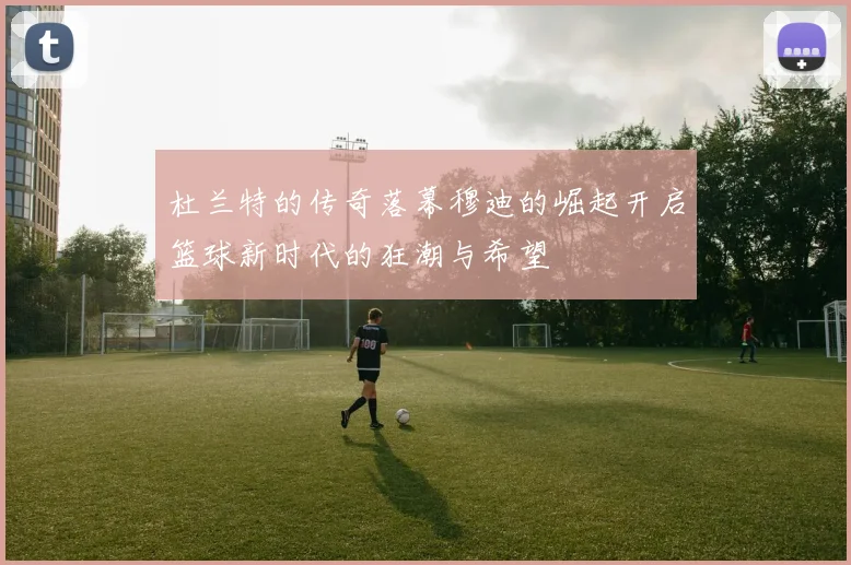 杜兰特的传奇落幕穆迪的崛起开启篮球新时代的狂潮与希望
