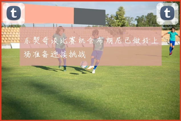 东契奇谈比赛机会布朗尼已做好上场准备迎接挑战