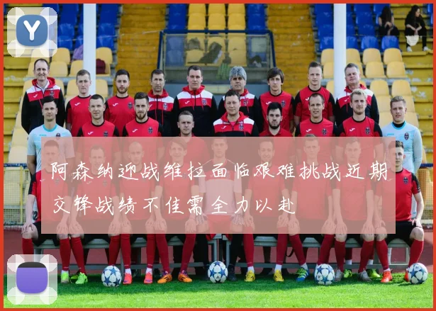 阿森纳迎战维拉面临艰难挑战近期交锋战绩不佳需全力以赴