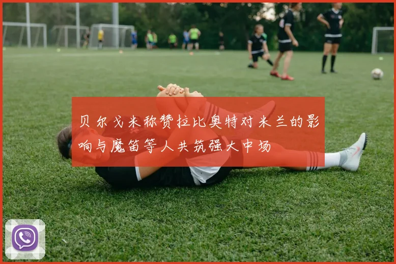 贝尔戈米称赞拉比奥特对米兰的影响与魔笛等人共筑强大中场