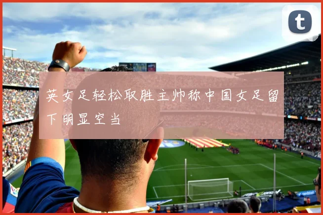 英女足轻松取胜主帅称中国女足留下明显空当