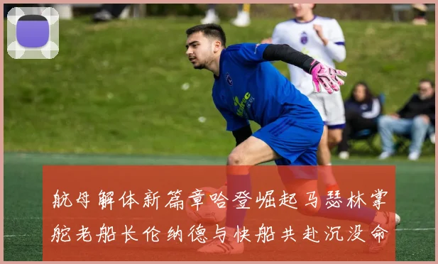 航母解体新篇章哈登崛起马瑟林掌舵老船长伦纳德与快船共赴沉没命运