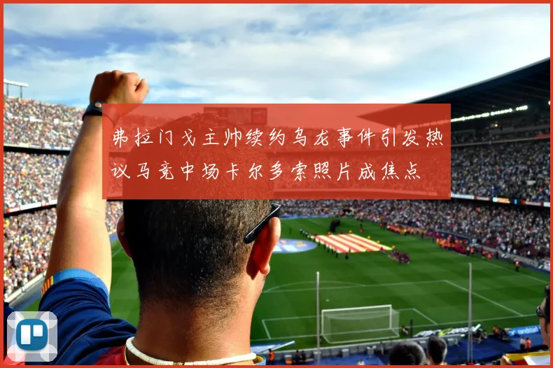 弗拉门戈主帅续约乌龙事件引发热议马竞中场卡尔多索照片成焦点