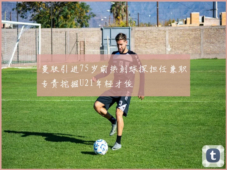 曼联引进75岁前热刺球探担任兼职专责挖掘U21年轻才俊