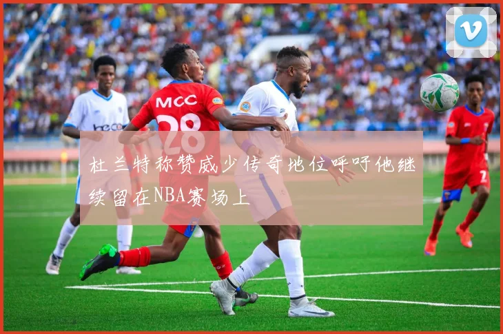 杜兰特称赞威少传奇地位呼吁他继续留在NBA赛场上