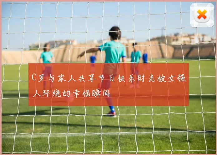 C罗与家人共享节日快乐时光被女强人环绕的幸福瞬间