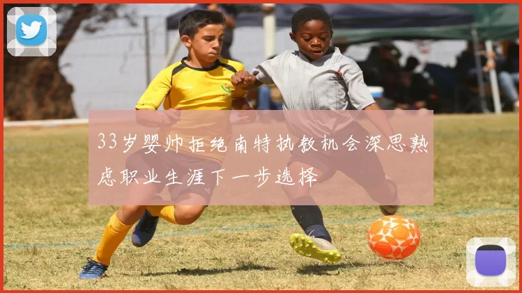 33岁婴帅拒绝南特执教机会深思熟虑职业生涯下一步选择
