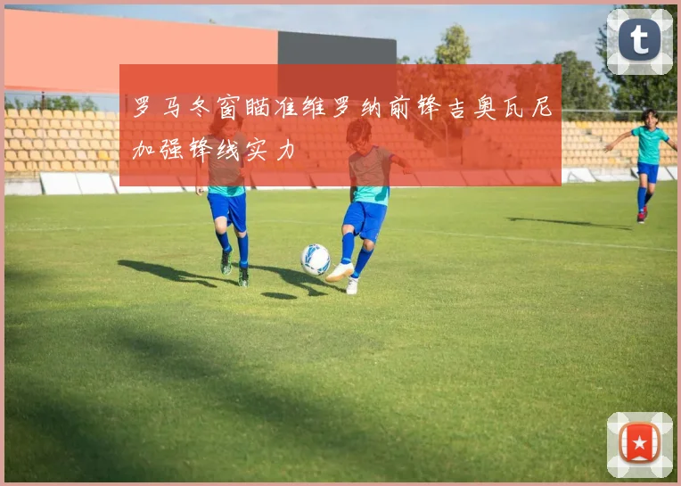 罗马冬窗瞄准维罗纳前锋吉奥瓦尼加强锋线实力