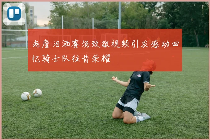 老詹泪洒赛场致敬视频引发感动回忆骑士队往昔荣耀