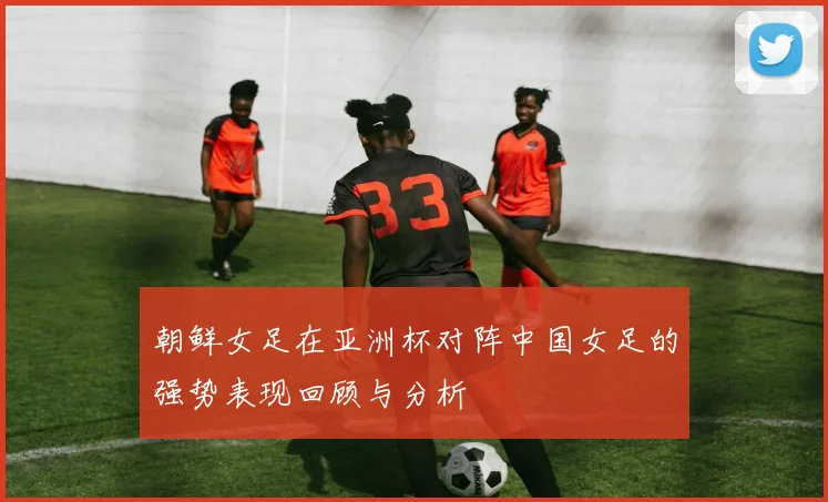 朝鲜女足在亚洲杯对阵中国女足的强势表现回顾与分析