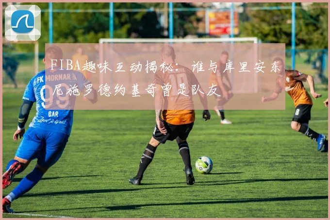 FIBA趣味互动揭秘：谁与库里安东尼施罗德约基奇曾是队友