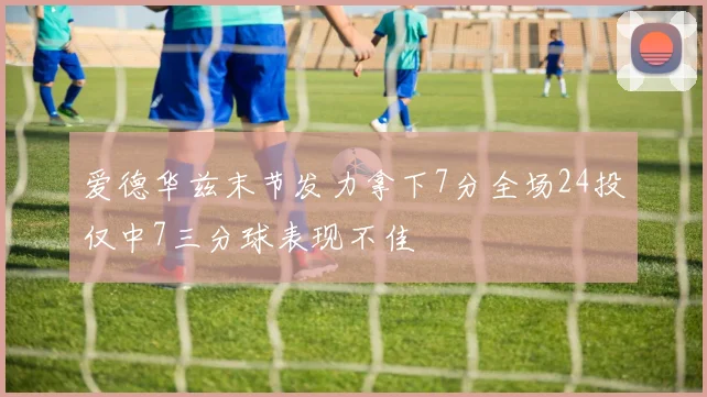 爱德华兹末节发力拿下7分全场24投仅中7三分球表现不佳