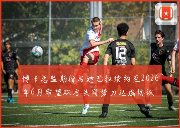 博卡总监期待与迪巴拉续约至2026年6月希望双方共同努力达成协议