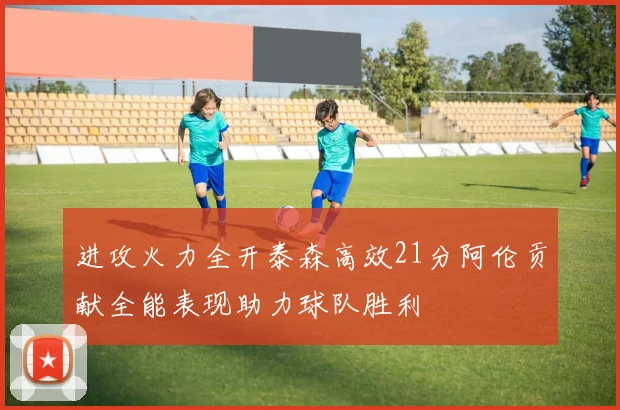 进攻火力全开泰森高效21分阿伦贡献全能表现助力球队胜利