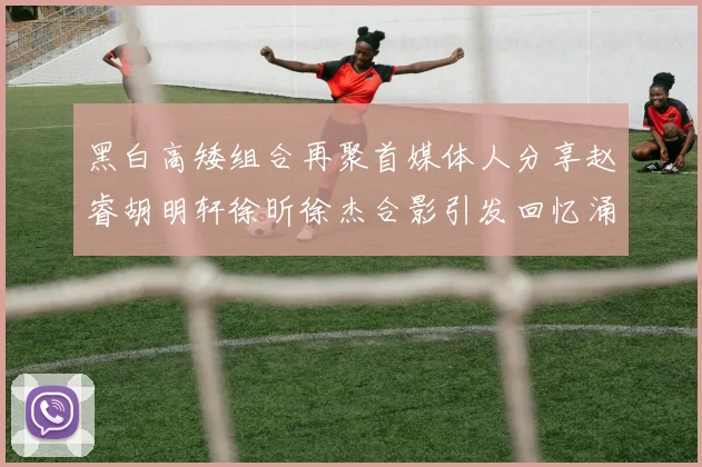 黑白高矮组合再聚首媒体人分享赵睿胡明轩徐昕徐杰合影引发回忆涌现