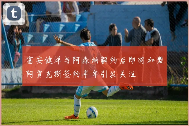 富安健洋与阿森纳解约后即将加盟阿贾克斯签约半年引发关注