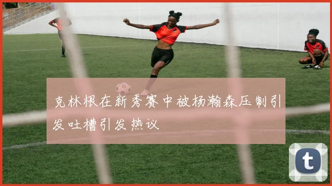 克林根在新秀赛中被杨瀚森压制引发吐槽引发热议