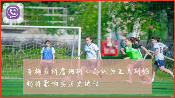 夸梅分析詹姆斯心态认为里夫斯崛起将影响其历史地位