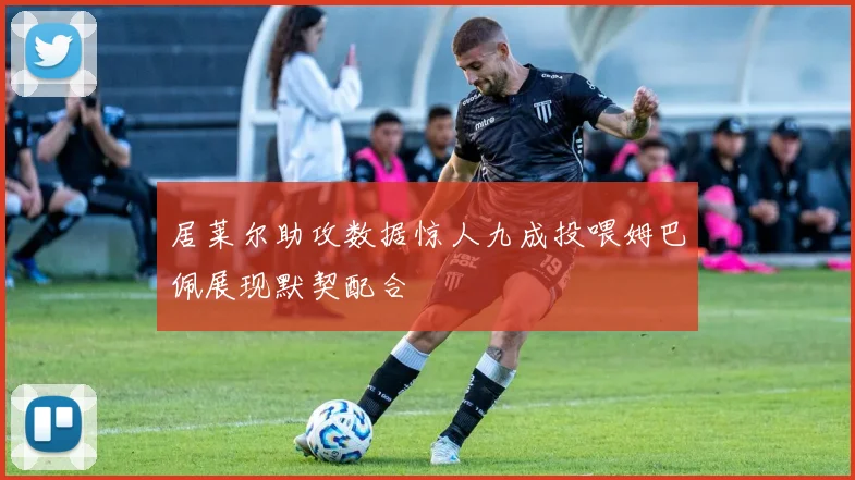 居莱尔助攻数据惊人九成投喂姆巴佩展现默契配合