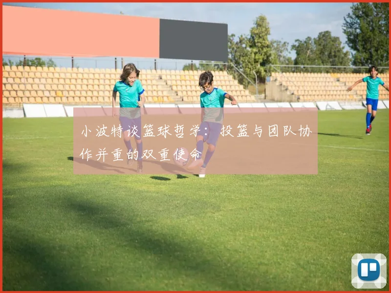 小波特谈篮球哲学：投篮与团队协作并重的双重使命
