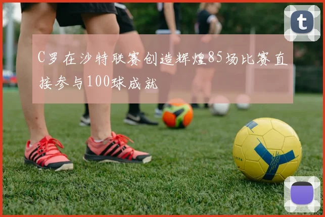 C罗在沙特联赛创造辉煌85场比赛直接参与100球成就
