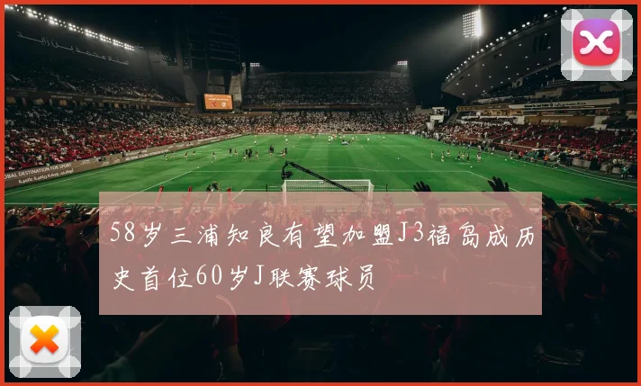 58岁三浦知良有望加盟J3福岛成历史首位60岁J联赛球员